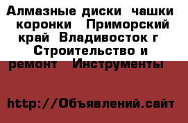 Алмазные диски, чашки, коронки - Приморский край, Владивосток г. Строительство и ремонт » Инструменты   